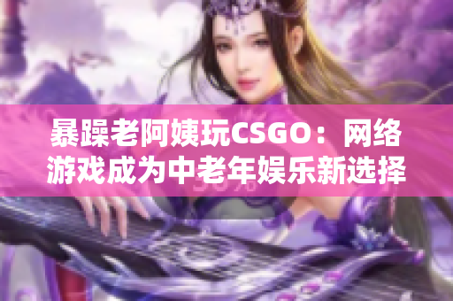 暴躁老阿姨玩CSGO：网络游戏成为中老年娱乐新选择