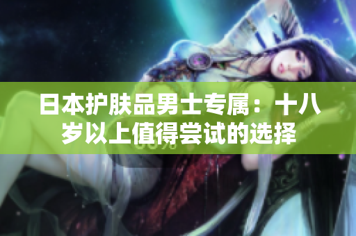 日本护肤品男士专属：十八岁以上值得尝试的选择