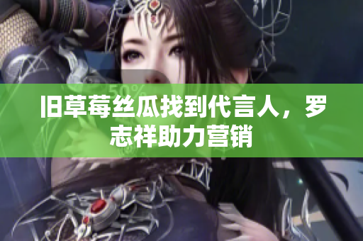 旧草莓丝瓜找到代言人，罗志祥助力营销