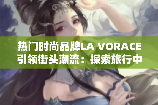 热门时尚品牌LA VORACE引领街头潮流：探索旅行中的美食与文化