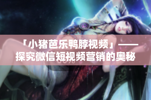 「小猪芭乐鸭脖视频」——探究微信短视频营销的奥秘
