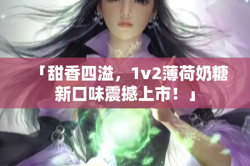 「甜香四溢，1v2薄荷奶糖新口味震撼上市！」