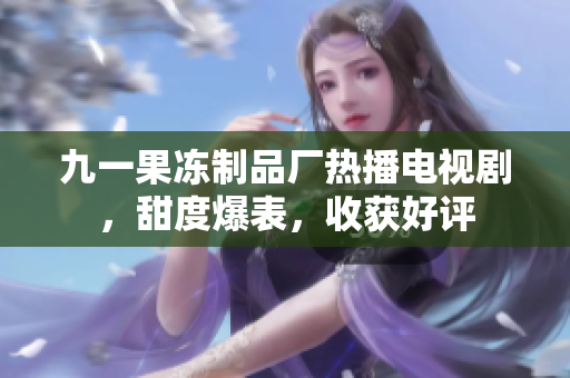 九一果冻制品厂热播电视剧，甜度爆表，收获好评