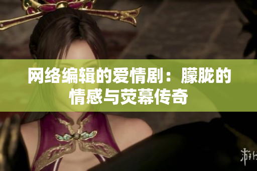 网络编辑的爱情剧：朦胧的情感与荧幕传奇