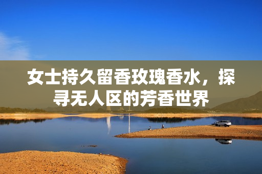 女士持久留香玫瑰香水，探寻无人区的芳香世界