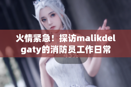 火情紧急！探访malikdelgaty的消防员工作日常