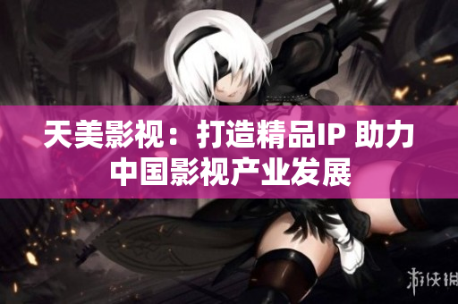 天美影视：打造精品IP 助力中国影视产业发展