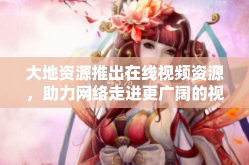 大地资源推出在线视频资源，助力网络走进更广阔的视野