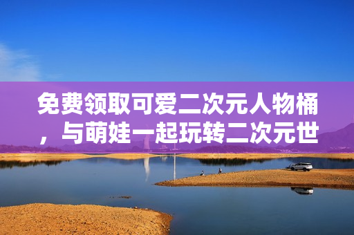 免费领取可爱二次元人物桶，与萌娃一起玩转二次元世界！