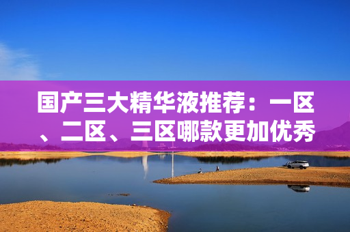 国产三大精华液推荐：一区、二区、三区哪款更加优秀？