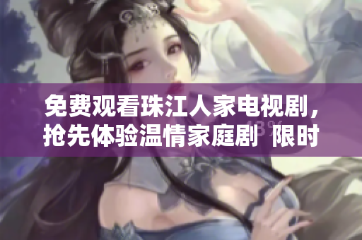 免费观看珠江人家电视剧，抢先体验温情家庭剧  限时限量等你来