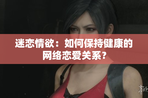 迷恋情欲：如何保持健康的网络恋爱关系？