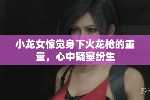 小龙女惊觉身下火龙枪的重量，心中疑窦纷生