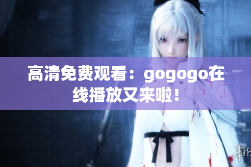 高清免费观看：gogogo在线播放又来啦！