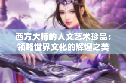 西方大师的人文艺术珍品：领略世界文化的辉煌之美