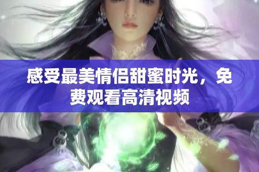 感受最美情侣甜蜜时光，免费观看高清视频