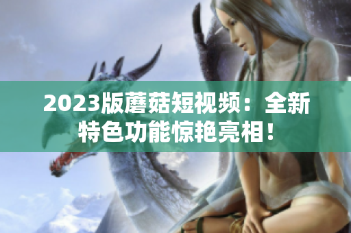 2023版蘑菇短视频：全新特色功能惊艳亮相！