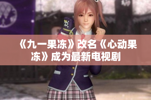 《九一果冻》改名《心动果冻》成为最新电视剧