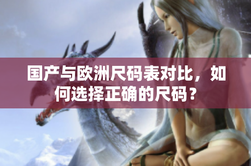 国产与欧洲尺码表对比，如何选择正确的尺码？