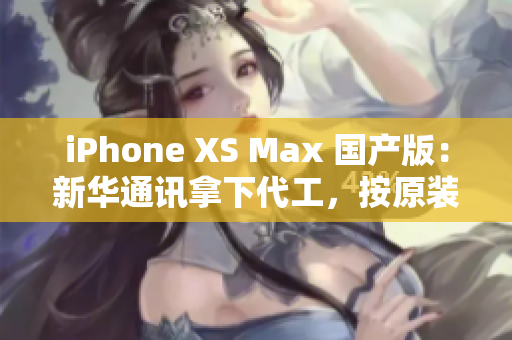 iPhone XS Max 国产版：新华通讯拿下代工，按原装标准生产