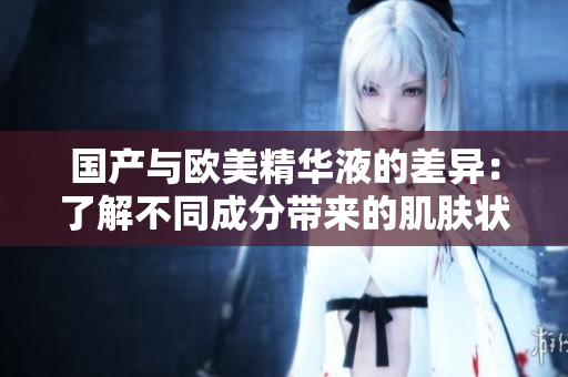 国产与欧美精华液的差异：了解不同成分带来的肌肤状况