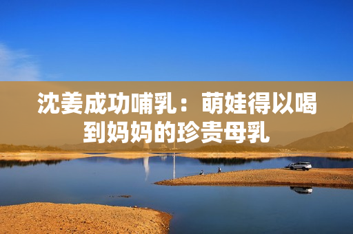 沈姜成功哺乳：萌娃得以喝到妈妈的珍贵母乳