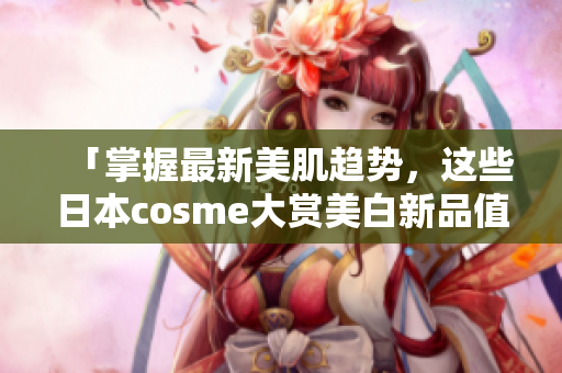 「掌握最新美肌趋势，这些日本cosme大赏美白新品值得一试」