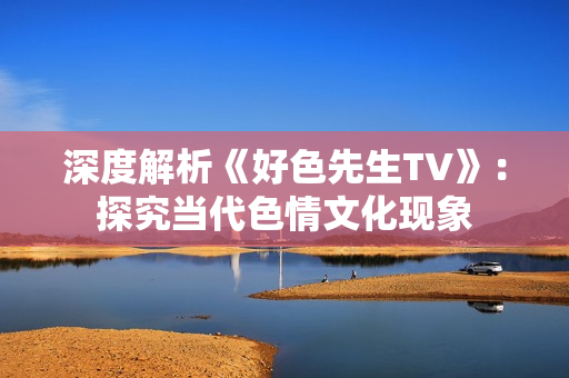 深度解析《好色先生TV》：探究当代色情文化现象