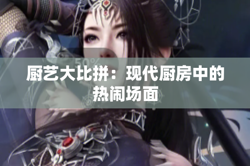 厨艺大比拼：现代厨房中的热闹场面