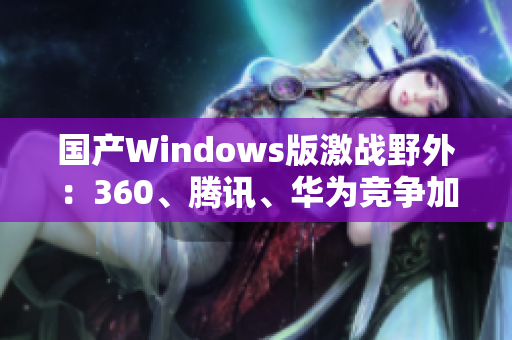 国产Windows版激战野外：360、腾讯、华为竞争加剧