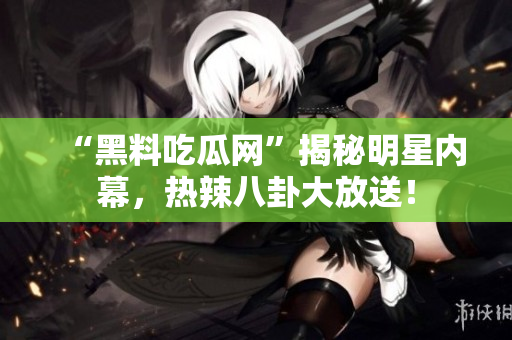 “黑料吃瓜网”揭秘明星内幕，热辣八卦大放送！
