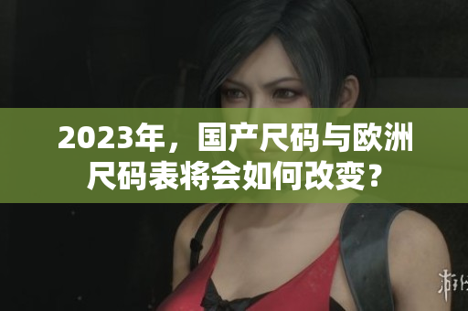 2023年，国产尺码与欧洲尺码表将会如何改变？