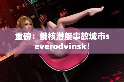 重磅：俄核潜艇事故城市severodvinsk！