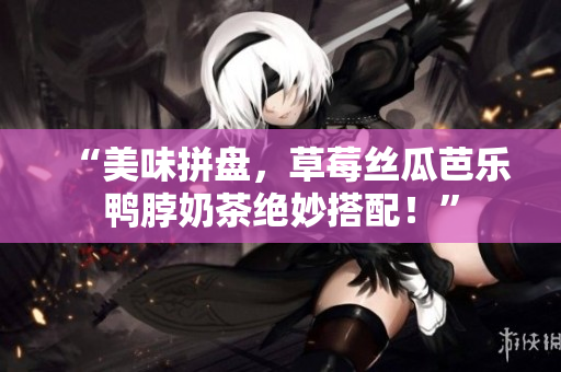“美味拼盘，草莓丝瓜芭乐鸭脖奶茶绝妙搭配！”