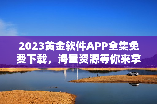 2023黄金软件APP全集免费下载，海量资源等你来拿！