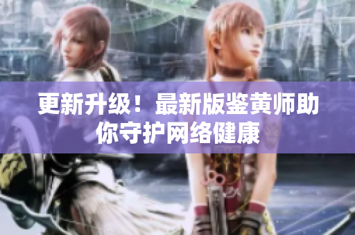 更新升级！最新版鉴黄师助你守护网络健康