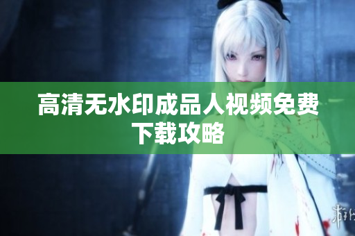 高清无水印成品人视频免费下载攻略