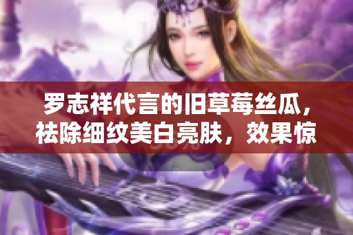 罗志祥代言的旧草莓丝瓜，祛除细纹美白亮肤，效果惊艳