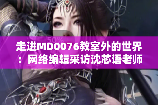 走进MD0076教室外的世界：网络编辑采访沈芯语老师家庭与职业生涯