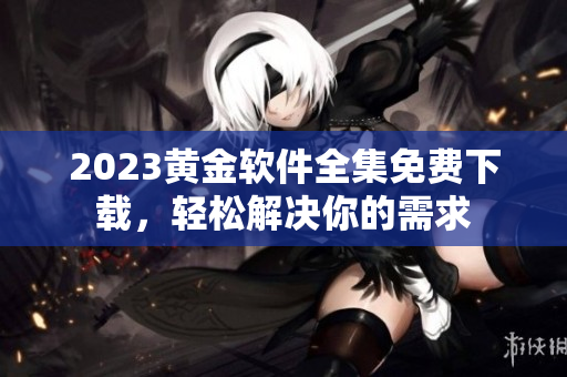 2023黄金软件全集免费下载，轻松解决你的需求