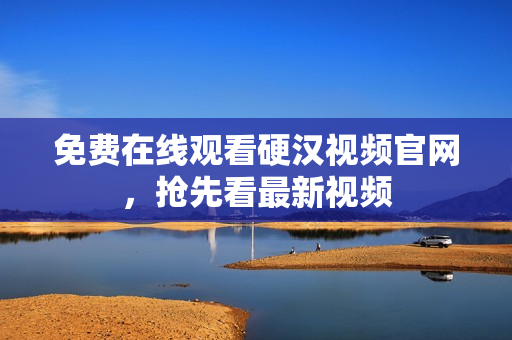 免费在线观看硬汉视频官网，抢先看最新视频