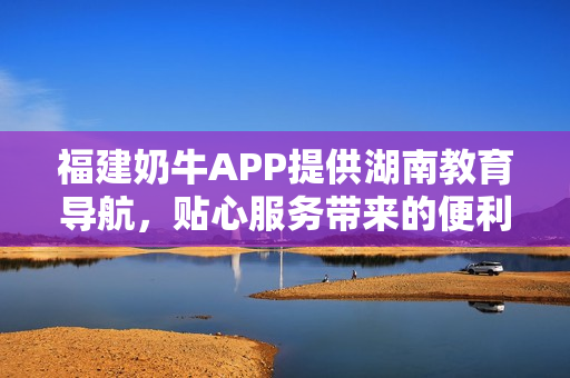 福建奶牛APP提供湖南教育导航，贴心服务带来的便利