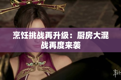 烹饪挑战再升级：厨房大混战再度来袭