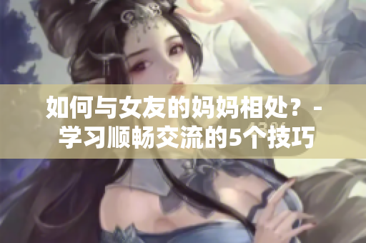 如何与女友的妈妈相处？- 学习顺畅交流的5个技巧