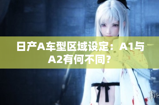 日产A车型区域设定：A1与A2有何不同？