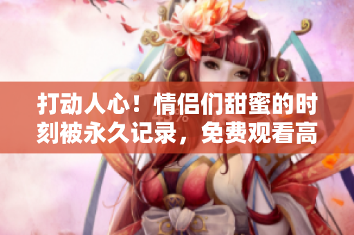 打动人心！情侣们甜蜜的时刻被永久记录，免费观看高清视频！