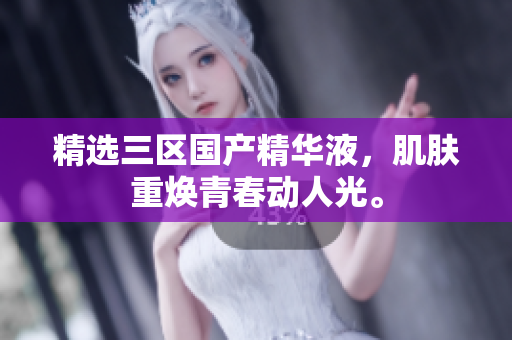 精选三区国产精华液，肌肤重焕青春动人光。