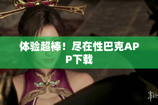 体验超棒！尽在性巴克APP下载