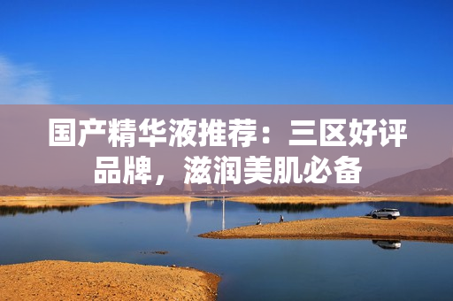 国产精华液推荐：三区好评品牌，滋润美肌必备