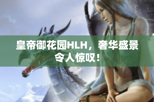 皇帝御花园HLH，奢华盛景令人惊叹！